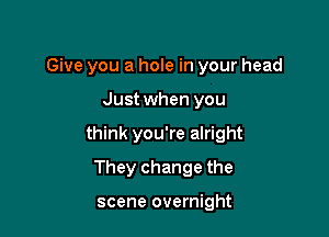 Give you a hole in your head

Just when you

think you're alright

They change the

scene overnight