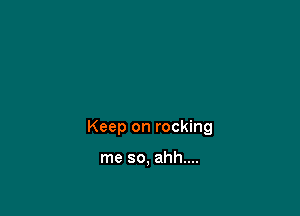 Keep on rocking

me so, ahh....