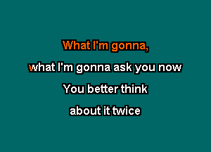 What I'm gonna,

what I'm gonna ask you now

You better think
about it twice