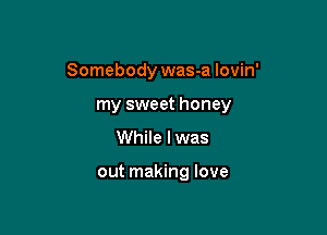 Somebody was-a lovin'

my sweet honey
While I was

out making love