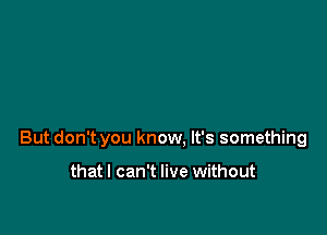 But don't you know. It's something

thatl can't live without