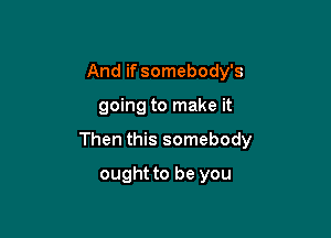 And if somebody's

going to make it

Then this somebody

ought to be you