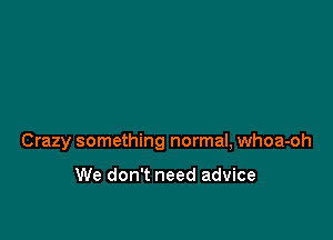 Crazy something normal, whoa-oh

We don't need advice