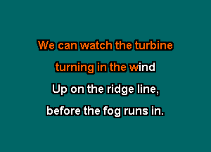 We can watch the turbine
turning in the wind

Up on the ridge line,

before the fog runs in.