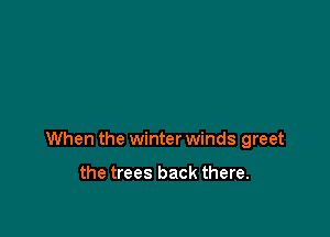 When the winter winds greet

the trees back there.