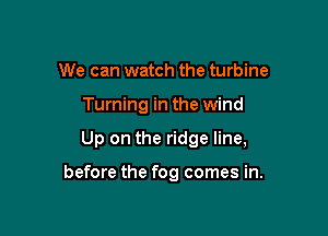 We can watch the turbine
Turning in the wind

Up on the ridge line,

before the fog comes in.