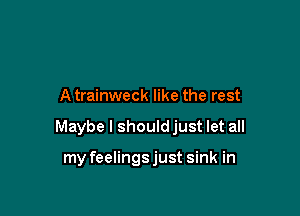 A trainweck like the rest

Maybe I should just let all

my feelings just sink in