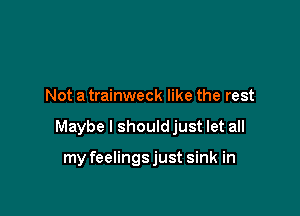 Not a trainweck like the rest

Maybe I should just let all

my feelingsjust sink in