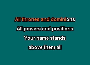 All thrones and dominions

All powers and positions

Your name stands

above them all