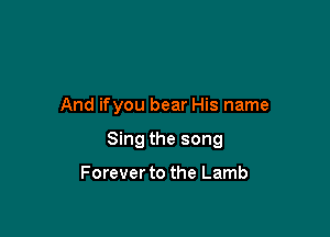 And ifyou bear His name

Sing the song

Forever to the Lamb