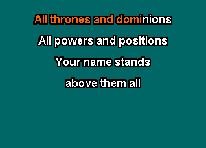 All thrones and dominions

All powers and positions

Your name stands

above them all