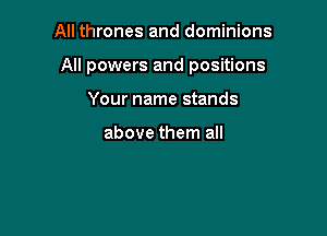 All thrones and dominions

All powers and positions

Your name stands

above them all