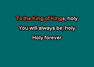 To the King of Kings, holy

You will always be, holy

Holy forever