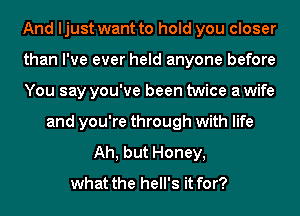 And ljust want to hold you closer
than I've ever held anyone before
You say you've been twice a wife
and you're through with life
Ah, but Honey,

what the hell's it for?