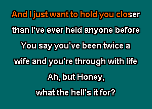 And ljust want to hold you closer
than I've ever held anyone before
You say you've been twice a
wife and you're through with life
Ah, but Honey,

what the hell's it for?