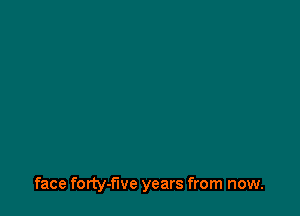 face forty- we years from now.