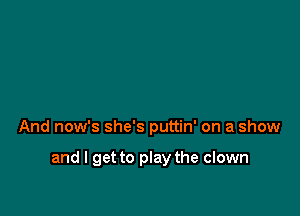 And now's she's puttin' on a show

and I get to play the clown