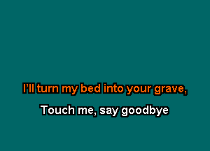 Pll turn my bed into your grave,

Touch me, say goodbye