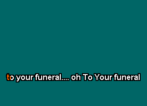 to your funeral.... oh To Your funeral