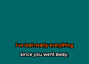 I've lost nearly everything

since you went away.