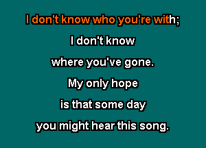 I don't know who you're withg
I don't know
where you've gone.

My only hope

is that some day

you might hear this song.