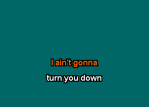 I ain't gonna

turn you down