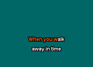 When you walk

away in time