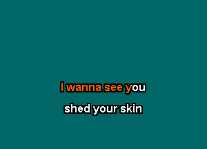 I wanna see you

shed your skin