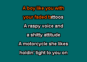 A boy like you with

your faded tattoos

A raspy voice and
a shitty attitude

A motorcycle she likes

holdin' tight to you on