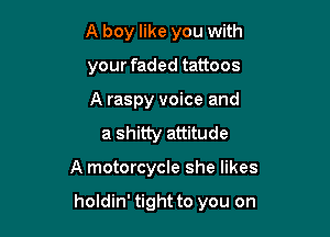 A boy like you with

your faded tattoos

A raspy voice and
a shitty attitude

A motorcycle she likes

holdin' tight to you on