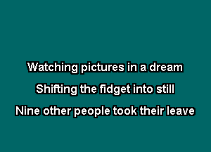 Watching pictures in a dream

Shifting the fudget into still

Nine other people took their leave