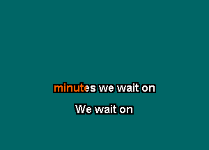 minutes we wait on

We wait on