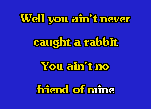 Well you ain't never

caught a rabbit

You ain't no

friend of mine