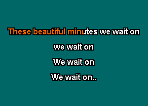 These beautiful minutes we wait on

we wait on
We wait on

We wait on..