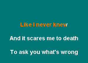 Like I never knew

And it scares me to death

To ask you what's wrong