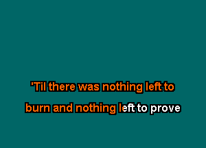 'Til there was nothing left to

burn and nothing left to prove