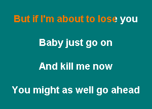 But if I'm about to lose you
Babyjust go on

And kill me now

You might as well go ahead