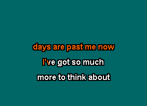 days are past me now

I've got so much

more to think about