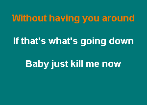 Without having you around

If that's what's going down

Babyjust kill me now