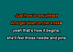 Just how to say please
And get down on her knees

yeah that's how it begins,

she'll feel those needle and pins