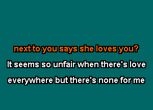 next to you says she loves you?
It seems so unfair when there's love

everywhere but there's none for me