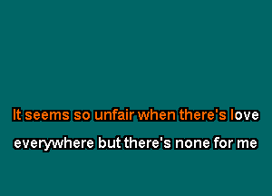 It seems so unfair when there's love

everywhere but there's none for me