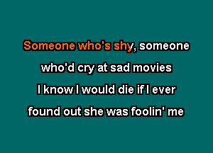 Someone who's shy, someone

who'd cry at sad movies
I know I would die ifl ever

found out she was foolin' me