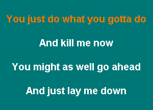 You just do what you gotta do

And kill me now

You might as well go ahead

And just lay me down