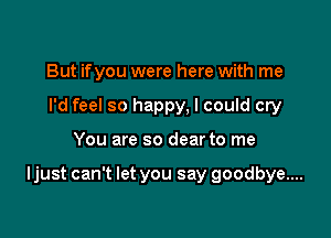 But ifyou were here with me
I'd feel so happy, I could cry

You are so dear to me

ljust can't let you say goodbye....