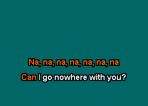 Na, na, na, na, na, na, na

Can I go nowhere with you?