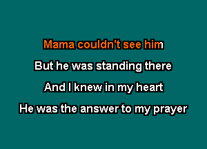 Mama couldn't see him
But he was standing there

And I knew in my heart

He was the answer to my prayer