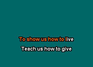 To show us how to live

Teach us how to give