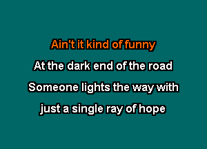 Ain't it kind of funny
At the dark end ofthe road

Someone lights the way with

just a single ray of hope