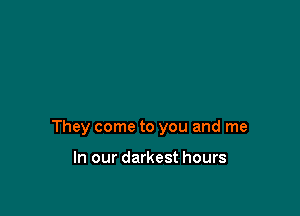 They come to you and me

In our darkest hours